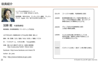 役員紹介

                          シンプル＆⾃自然体をモットーに
                          「今・ここ」を精⼀一杯⽣生きています。             2011年年   ゴーリストを創業、代表取締役に就任

                          新規事業、孫⽒氏の兵法、ランチェスター戦略略、ブレスト、
                          アジア、Apple、Bʼ’z、餃⼦子の王将が⼤大好物です。   2008年年   新規事業兼派遣スタッフ採⽤用の責任者として
                                                                   グループ内の派遣会社に異異動。求⼈人メディア
                                                                   事業を始め3つの事業を⽴立立ち上げる。


     加藤  ⿓龍龍    代表取締役                                     2005年年   グループ会社の代表取締役に就任
                                                                   ⼈人材紹介事業を展開。
     戦略略構築／新規事業開発／マーケティングを担当



     1977年年⽣生まれ  兵庫県出⾝身  セブCity在住  既婚（娘1⼈人）               1999年年   5⼈人の⼈人材系企業に初代新卒として⼊入社
                                                                   販売系派遣、営業系⼈人材紹介を始めとした
     趣味：禅／読書／ヨガ／温泉／⽔水泳／お笑い／漫画／バスケ                                  4つの事業を⽴立立ち上げる。

     本：「⼩小さなチーム、⼤大きな仕事」「Google秘録」

     ⾔言葉葉：⿓龍龍となれ  雲⾃自ずと来たる（武者⼩小路路実篤）
      　 　 　Stay  hungry,stay  foolish（Steve  Jobs）
                                                          学⽣生時代    バスケットとお笑い（漫才）に明け暮れる毎⽇日。
     facebook:  http//www.facebook.com/rkato178

     twitter:  @r_̲kato

     blog:    http://www.d.hatena.ne.jp/r_̲kato

25                                                                          © Goalist Co.,Ltd. All rights reserved.
 