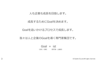 ⼈人も企業も成⻑⾧長を⽬目指します。


                                   成⻑⾧長するためにGoalを決めます。


                           Goalを追いかけるプロセスで成⻑⾧長します。


                       我々は⼈人と企業のGoalを導く専⾨門家集団です。


                                                     Goal    +    ist
         　 　 　 　 　 　 　 　 　 　 　 　 　 　 　 　 　 　 　 　 　 　 　（⽬目的・⽬目標）            （専⾨門家・主義者）




3                                                                                       © Goalist Co.,Ltd. All rights reserved.
 
