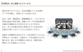 Listlus   -求人営業リストサービス-



    指定の求人サイトから、広告を掲載している企業の
    データを収集し、営業リストを生成します。


    社名、住所、電話番号、募集職種など、リスト化する
    項目は自由に設定可能。収集したデータに御社固有の
    企業IDや業種IDなどを付与することもできます。
    また、多くの企業が対応に苦戦されている会社名の
    名寄せに関してもゴーリストにお任せください。


    高速かつ高精度な当社のクローラ&名寄せシステムは、
    不要なデータを省き、必要なデータを必要なカタチに
    整えます。届いたその瞬間から使える、精度の高い
    営業リストを提供しています。



7                               © Goalist Co.,Ltd. All rights reserved.
 