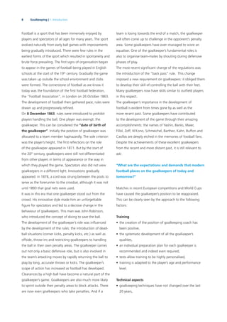 8 Goalkeeping | 1. Introduction
Football is a sport that has been immensely enjoyed by
players and spectators of all ages for many years. The sport
evolved naturally from early ball games with improvements
being gradually introduced. There were few rules in the
earliest forms of the sport which resulted in spontaneity and
brute force prevailing. The ﬁrst signs of organisation began
to appear in the games of football being played in English
schools at the start of the 19th
century. Gradually the game
was taken up outside the school environment and clubs
were formed. The cornerstone of football as we know it
today was the foundation of the ﬁrst football federation,
the “Football Association”, in London on 26 October 1863.
The development of football then gathered pace; rules were
drawn up and progressively reﬁned.
On 8 December 1863, rules were introduced to prohibit
players handling the ball. One player was exempt: the
goalkeeper. This can be considered the “date of birth of
the goalkeeper”. Initially the position of goalkeeper was
allocated to a team member haphazardly. The sole criterion
was the player’s height. The ﬁrst reﬂections on the role
of the goalkeeper appeared in 1871. But by the start of
the 20th
century, goalkeepers were still not differentiated
from other players in terms of appearance or the way in
which they played the game. Spectators also did not view
goalkeepers in a different light. Innovations gradually
appeared: in 1878, a cord was strung between the posts to
serve as the forerunner to the crossbar, although it was not
until 1893 that goal nets were used.
It was in this era that one goalkeeper stood out from the
crowd. His innovative style made him an unforgettable
ﬁgure for spectators and led to a decisive change in the
behaviour of goalkeepers. This man was John Robinson,
who introduced the concept of diving to save the ball.
The development of the goalkeeper’s role was inﬂuenced
by the development of the rules: the introduction of dead-
ball situations (corner kicks, penalty kicks, etc.) as well as
offside, throw-ins and restricting goalkeepers to handling
the ball in their own penalty areas. The goalkeeper carries
out not only a basic defensive role, but is also involved in
the team’s attacking moves by rapidly returning the ball to
play by long, accurate throws or kicks. The goalkeeper’s
scope of action has increased as football has developed.
Clearances by a high ball have become a natural part of the
goalkeeper’s game. Goalkeepers are also much more likely
to sprint outside their penalty areas to block attacks. There
are now even goalkeepers who take penalties. And if a
team is losing towards the end of a match, the goalkeeper
will often come up to challenge in the opponent’s penalty
area. Some goalkeepers have even managed to score an
equaliser. One of the goalkeeper’s fundamental roles is
also to organise team-mates by shouting during defensive
phases of play.
The most recent signiﬁcant change of the regulations was
the introduction of the “back pass” rule. This change
imposed a new requirement on goalkeepers: it obliged them
to develop their skill of controlling the ball with their feet.
Many goalkeepers now have skills similar to outﬁeld players
in this respect.
The goalkeeper’s importance in the development of
football is evident from times gone by as well as the
more recent past. Some goalkeepers have contributed
to the development of the game through their amazing
accomplishments: the names of Yashin, Banks, Maier,
Fillol, Zoff, N’Kono, Schmeichel, Barthez, Kahn, Buffon and
Casillas are deeply etched in the memories of football fans.
Despite the achievements of these excellent goalkeepers
from the recent and more distant past, it is still relevant to
ask:
“What are the expectations and demands that modern
football places on the goalkeepers of today and
tomorrow?”
Matches in recent European competitions and World Cups
have caused the goalkeeper’s position to be reappraised.
This can be clearly seen by the approach to the following
factors:
Training
• the creation of the position of goalkeeping coach has
been positive,
• the systematic development of all the goalkeeper’s
qualities,
• an individual preparation plan for each goalkeeper is
recommended and indeed even required,
• tests allow training to be highly personalised,
• training is adapted to the player’s age and performance
level.
Technical aspects
• goalkeeping techniques have not changed over the last
20 years,
 