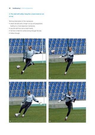 98 Goalkeeping | 3. Technical preparation
3. The side half-volley: long (for a team-mate to run
on to)
Technical description of the manoeuvre:
• attack the ball with a longer run-up and preparation,
leading to a more expansive manoeuvre,
• toss the ball from one or both hands,
• the foot is held ﬁrm while kicking through the ball,
• follow through.
1 3
2 4
 