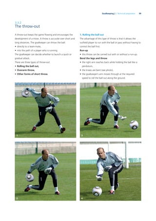 99Goalkeeping | 3. Technical preparation
3.3.2
The throw-out
A throw-out keeps the game ﬂowing and encourages the
development of a move. A throw is accurate over short and
long distances. The goalkeeper can throw the ball:
• directly to a team-mate,
• into the path of a player who is running.
The goalkeeper can decide whether to launch a quick or
gradual attack.
There are three types of throw-out:
• Rolling the ball out,
• Overarm throw,
• Other forms of short throw.
1. Rolling the ball out
The advantage of this type of throw is that it allows the
outﬁeld player to run with the ball or pass without having to
control the ball ﬁrst.
Run-up
• this throw can be carried out with or without a run-up.
Bend the legs and throw
• the right arm reaches back while holding the ball like a
pendulum,
• the knees are bent (see photo),
• the goalkeeper’s arm moves through at the required
speed to roll the ball out along the ground.
1 3
2 4
 