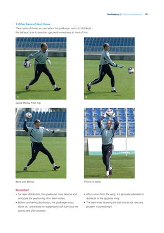 101Goalkeeping | 3. Technical preparation
3. Other forms of short throw
These types of throw are used when the goalkeeper wants to distribute
the ball quickly or to avoid an opponent immediately in front of him.
Bent arm throw Throw-in style
Quick throw from hip
Remember!
• For rapid distribution, the goalkeeper must observe and
anticipate the positioning of his team-mates.
• Before considering distribution, the goalkeeper must,
above all, concentrate on stopping the ball (carry out the
actions one after another).
• After a cross from the wing, it is generally advisable to
distribute to the opposite wing.
• The team-mate receiving the ball should not have any
problem in controlling it.
1 2
 