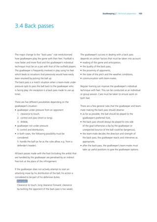 103Goalkeeping | 3. Technical preparation
3.4 Back passes
The major change to the “back pass” rule revolutionised
how goalkeepers play the game with their feet. Football is
now faster and more ﬂuid and the goalkeeper’s individual
technique must be on a par with that of the outﬁeld players.
The goalkeeper is frequently involved in play using his feet
which leads to situations that previously would have easily
been resolved by picking the ball up.
The back pass is a match situation when a team-mate under
pressure opts to pass the ball back to the goalkeeper who
is facing play. (An exception is a back pass made to use up
time).
There are ﬁve different possibilities depending on the
goalkeeper’s situation:
• goalkeeper under pressure from an opponent
1. clearance to touch,
2. control and pass (short or long),
3. dribble,
• goalkeeper not under pressure
4. control and distribution,
• in both cases, the following possibility must be
considered:
5. handle the ball (as far as the rules allow, e.g. from a
defender’s header).
All back passes made with the foot (including the ankle) that
are handled by the goalkeeper are penalised by an indirect
free kick at the place of the infringement.
If the goalkeeper does not actively attempt to start an
attacking move by his distribution of the ball, his action is
considered to be part of his defensive duties.
Examples:
Clearance to touch, long clearance forward, clearance
by tackling the opponent (if the back pass is too weak).
The goalkeeper’s success in dealing with a back pass
depends on certain factors that must be taken into account:
• reading of the game and anticipation,
• the quality of the back pass,
• the proximity of opponents,
• the state of the pitch and the weather conditions,
• communication with team-mates.
Regular training can improve the goalkeeper’s individual
technique with feet. This can be conducted as an individual
or group session. Care must be taken to ensure work on
both feet.
There are a few general rules that the goalkeeper and team-
mate making the back pass should observe:
• as far as possible, the ball should be played to the
goalkeeper’s preferred foot,
• the back pass should always be played to one side
of the goal (otherwise a slip by the goalkeeper or
unexpected bounce of the ball could be dangerous),
• the team-mate decides the direction and strength of
the back pass; the goalkeeper reacts and intervenes as
appropriate,
• after the back pass, the goalkeeper’s team-mates must
take up useful positions to give the goalkeeper options.
 