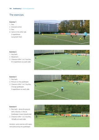 104 Goalkeeping | 3. Technical preparation
The exercises
Exercise 1
1. Pass.
2. Directed control.
3. Pass.
4. Same on the other side.
3 repetitions
(using both feet)
Exercise 2
1. Pass back.
2. Movement.
3. Clearance after 1 or 2 touches.
4-5 repetitions on each side
Exercise 3
1. Pass back.
2. Pressure on the goalkeeper.
3. Clearance after 1 or 2 touches.
Change goalkeeper.
3 repetitions on each side
Exercise 4
1. Pass back - along the ground,
with a bounce, in the air.
Goalkeeper moves towards ball.
2. Clearance after 1 or 2 touches.
10 balls on each side
Variation: same exercise with oppo-
nent pressurising the goalkeeper.
 