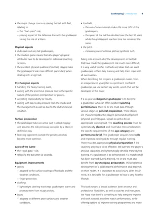 9Goalkeeping | 1. Introduction
• the major change concerns playing the ball with feet,
relating to:
– the “back pass” rule,
– playing as part of the defensive line with the goalkeeper
taking the role of a libero.
Physical aspects
• clubs seek out very tall goalkeepers,
• the modern game means that all a player’s physical
attributes have to be developed in individual coaching
sessions,
• the excellent physical qualities of outﬁeld players make
the goalkeeper’s task more difﬁcult, particularly when
dealing with a high ball.
Psychological aspects
• handling the heavy training loads,
• coping with the enormous pressure due to the speciﬁc
nature of the position (competition for places),
• accepting responsibility for results,
• coping with day-to-day pressure from the media and
the management as well as due to the club’s ﬁnancial
situation.
Tactical preparation
• the goalkeeper takes an active part in attacking play
and assumes the role previously occupied by a libero in
defensive play,
• blocking opponents outside the penalty area has
become more common.
Laws of the Game
• the “back pass” rule,
• releasing the ball after six seconds.
Equipment improvements
• gloves
– adapted to the surface coatings of footballs and the
weather conditions,
– ﬁnger protection.
• clothing
– lightweight clothing that keeps goalkeepers warm and
protects them from rough pitches.
• boots
– adapted to different pitch surfaces and weather
conditions.
• footballs
– the use of new materials makes life more difﬁcult for
goalkeepers,
– the speed of the ball has doubled over the last 30 years
while the goalkeeper’s reaction time has remained the
same.
• the pitch
– increasing use of artiﬁcial pitches (synthetic turf).
Taking into account all of the developments in football
that have made the goalkeeper’s role much more difﬁcult,
it is very useful to offer methods and ideas that can assist
goalkeepers in their daily training and help them cope with
all eventualities.
When describing the progress a goalkeeper makes, from
an inexperienced youngster to a proﬁcient, conﬁdent
goalkeeper, we use certain key words, words that will be
developed in this book:
If a six-year-old beginner goalkeeper is to become
a goalkeeper who can offer excellent sporting
performances, then he or she must pass through
various stages of general preparation. These stages
are characterised by the player’s personal development
(physical, psychological, social) as well as by an
appropriate training load. The coaching process must be
systematically planned and must take into consideration
the speciﬁc requirements of the age category and
performance level. The goalkeeper acquires new skills
and improves existing skills through regular training.
There must be appropriate physical preparation if the
coaching process is to be effective. We can test the player’s
physical capacities and systematically develop these during
training. If a goalkeeper is to demonstrate in a match what
has been learned during training, he or she must also
beneﬁt from psychological preparation. The progressive
development of a goalkeeper’s performance also depends
on their health. It is important to avoid injury. With this in
mind, it is desirable for a goalkeeper to have a very healthy
lifestyle.
This book targets a broad audience: both amateur and
professional footballers, as well as coaches and instructors.
We hope that there is something to help everyone improve
and work towards excellent match performances, while
offering options to improve training programmes and make
 