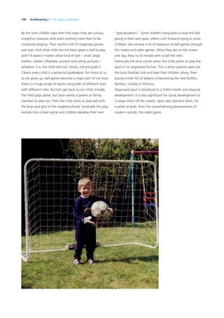 108 Goalkeeping | 4. The young goalkeeper
By the time children take their ﬁrst steps they are curious,
insightful creatures who want nothing more than to be
constantly playing. Their world is full of imaginary games
and toys. And what child has not been given a ball to play
with? It doesn’t matter what kind of ball – small, large,
leather, rubber, inﬂatable, printed with pretty pictures –
whatever it is, the child will kick, throw, roll and grab it.
Clearly every child is a potential goalkeeper. For many of us
as we grow up, ball games become a major part of our lives;
there is a huge range of sports using balls of different sizes
with different rules. But let’s get back to our child. Initially,
the child plays alone, but soon wants a parent or family
member to play too. Then the child starts to play ball with
the boys and girls of the neighbourhood. Gradually this play
evolves into a team game and children develop their own
“specialisations”. Some children hang back to stop the ball
going in their own goal, others rush forward trying to score.
Children also receive a lot of exposure to ball games through
the media and video games. What they see on the screen
one day, they try to imitate with a ball the next.
Eventually the time comes when the child wants to play the
sport in an organised format. This is when parents seek out
the local football club and take their children along, their
young minds full of dreams of becoming the next Buffon,
Barthez, Casillas or N’Kono.
Organised sport is beneﬁcial to a child’s health and physical
development. It is also signiﬁcant for social development as
it keeps them off the streets. Sport also distracts them, for
a while at least, from the overwhelming phenomenon of
modern society: the video game.
 