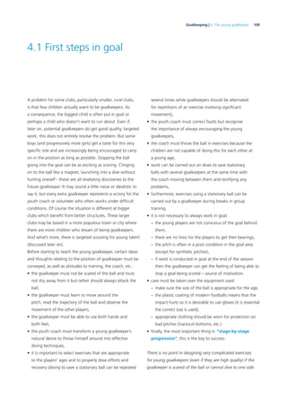 109Goalkeeping | 4. The young goalkeeper
4.1 First steps in goal
A problem for some clubs, particularly smaller, rural clubs,
is that few children actually want to be goalkeepers. As
a consequence, the biggest child is often put in goal or
perhaps a child who doesn’t want to run about. Even if,
later on, potential goalkeepers do get good quality, targeted
work, this does not entirely resolve the problem. But some
boys (and progressively more girls) get a taste for this very
speciﬁc role and are increasingly being encouraged to carry
on in the position as long as possible. Stopping the ball
going into the goal can be as exciting as scoring. Clinging
on to the ball like a magnet, launching into a dive without
hurting oneself - these are all revelatory discoveries to the
future goalkeeper. It may sound a little naive or idealistic to
say it, but every extra goalkeeper represents a victory for the
youth coach or volunteer who often works under difﬁcult
conditions. Of course the situation is different at bigger
clubs which beneﬁt from better structures. These larger
clubs may be based in a more populous town or city where
there are more children who dream of being goalkeepers.
And what’s more, there is targeted scouting for young talent
(discussed later on).
Before starting to teach the young goalkeeper, certain ideas
and thoughts relating to the position of goalkeeper must be
conveyed, as well as attitudes to training, the coach, etc.:
• the goalkeeper must not be scared of the ball and must
not shy away from it but rather should always attack the
ball,
• the goalkeeper must learn to move around the
pitch, read the trajectory of the ball and observe the
movement of the other players,
• the goalkeeper must be able to use both hands and
both feet,
• the youth coach must transform a young goalkeeper’s
natural desire to throw himself around into effective
diving techniques,
• it is important to select exercises that are appropriate
to the players’ ages and to properly dose efforts and
recovery (diving to save a stationary ball can be repeated
several times while goalkeepers should be alternated
for repetitions of an exercise involving signiﬁcant
movement),
• the youth coach must correct faults but recognise
the importance of always encouraging the young
goalkeepers,
• the coach must throw the ball in exercises because the
children are not capable of doing this for each other at
a young age,
• work can be carried out on dives to save stationary
balls with several goalkeepers at the same time with
the coach moving between them and rectifying any
problems,
• furthermore, exercises using a stationary ball can be
carried out by a goalkeeper during breaks in group
training,
• it is not necessary to always work in goal:
– the young players are not conscious of the goal behind
them,
– there are no lines for the players to get their bearings,
– the pitch is often in a poor condition in the goal area
(except for synthetic pitches),
– if work is conducted in goal at the end of the session
then the goalkeeper can get the feeling of being able to
stop a goal being scored – source of motivation.
• care must be taken over the equipment used:
– make sure the size of the ball is appropriate for the age,
– the plastic coating of modern footballs means that the
impact hurts so it is desirable to use gloves (it is essential
the correct size is used),
– appropriate clothing should be worn for protection on
bad pitches (tracksuit bottoms, etc.)
• ﬁnally, the most important thing is: “stage-by-stage
progression”, this is the key to success.
There is no point in designing very complicated exercises
for young goalkeepers (even if they are high quality) if the
goalkeeper is scared of the ball or cannot dive to one side.
 