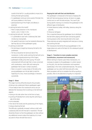 112 Goalkeeping | 4. The young goalkeeper
scared of the ball (it is usually possible to move on to
kicking the ball quite quickly),
– if a goalkeeper continues to be scared of the ball, this
will cause problems in the future,
– good positioning of the ﬁngers and elbows is
essential.
• catching the ball at the midriff:
– there is triple protection in this manoeuvre:
hands + arms  chest  chin
• catching the ball with “bent legs”:
– it is preferable to start with a stationary ball, later
introducing moving balls,
– the speed of execution must be mastered otherwise the
ball may slip out of the goalkeeper’s grasp.
• catching an aerial ball:
– this technique is taught by throwing the ball to the
goalkeeper,
– the focus should be the technical side of this
manoeuvre, in other words catching the ball with arms
extended and good positioning of the ﬁngers,
– goalkeepers hardly jump when young. The work
conducted with left and right feet is more concerned
with coordination, motor skills and making the
goalkeeper feel at ease in certain situations,
– there is no point in using crosses of the ball as the
young goalkeepers are not yet able to read the
trajectory of a cross, move accordingly or intervene
successfully.
Stage 2 – Dives
This stage must be sufﬁciently long for the principles
of diving to be understood. Novice goalkeepers aged
7-9 are ready to learn this manoeuvre and so we can
dedicate the necessary time to working on the technical
aspects:
• diving to the side rather than to the front or back,
• pushing off laterally from correct leg (the same leg as
side of the dive),
• arms extended,
• the role of the hands and the positioning of the ﬁngers,
• always attacking the ball.
The difﬁculty is gradually increased: without a ball, with
a stationary ball and with the ball in movement. The ball
should be thrown so that the goalkeeper can dive without
any additional concerns about the trajectory (it is more
accurate to throw the ball than kick it).
Playing the ball with feet and distribution
The goalkeeper is introduced to the basics of playing the
ball with feet during group training. He learns to juggle,
control and run with the ball and pass. The coach’s job
during speciﬁc training is to introduce the goalkeeper to the
different types of distribution:
• kicked clearance (volley, half-volley, clearance along the
ground),
• throw-out (all types).
This is important because the goalkeeper has to distribute
the ball when playing with the team and during speciﬁc
training sessions when returning the ball to the coach.
These exercises are easily integrated with exercises on diving
and catching the ball.
The manoeuvres learned by the young goalkeeper in the
stages above are used as the basis for the subsequent period
of development.
Stage 3 – Transition to more complex exercises
(coordination, movement and manoeuvre)
Before starting to improve upon these manoeuvres, it is
necessary to explain to the goalkeeper, in a direct session
on the pitch, the role that coordination and movement
(speed) play in the more complicated exercises. The young
goalkeeper can try a short drill that ends with a dive.
Most youngsters will try to complete the drill as quickly as
possible, often to the detriment of quality. It is important
 