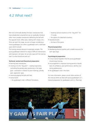 114 Goalkeeping | 4. The young goalkeeper
4.2 What next?
We must continually develop the basic manoeuvres that
have already been acquired but we can gradually introduce
other more complex manoeuvres (deﬂecting the ball with
the opposite hand, reﬂex saves, dealing with crosses, etc.).
Once we reach this stage, we are no longer considering a
novice goalkeeper, but rather a goalkeeper with a solid base
upon which to build.
The training sessions become increasingly complex. The
young goalkeeper extends his range of difﬁcult interventions
and improves in all areas. He can also cope with the training
load. So what should we work on?
Technical, tactical and theoretical preparation
• learning new manoeuvres,
• moving on to the “big pitch” – reading trajectories;
controlling the penalty area; positioning in the large
goal – orientation in relation to pitch markings, penalty
spot, opponents’ goal,
• improving playing the ball with feet,
• tactical work:
– the goalkeeper’s role in different formations,
– resolving tactical situations on the “big pitch” for
11-a-side,
– the options for dead-ball situations,
• theoretical work:
– the laws of the game.
Physical preparation
• developing physical qualities with suitable resources for
each age range.
Psychological preparation
• it must not be forgotten that the young goalkeeper
should enjoy training,
• encouragement is important during periods of doubt
(lack of conﬁdence, poor performance, identity crisis
during adolescence),
• the goalkeeper’s role in the team.
For more information, please consult other sections of
this manual where we deal with young goalkeepers (2.1.
General preparation for goalkeepers and 2.2. Planning).
 