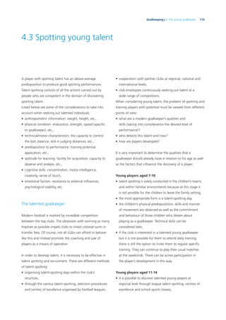 115Goalkeeping | 4. The young goalkeeper
4.3 Spotting young talent
A player with sporting talent has an above-average
predisposition to produce good sporting performances.
Talent spotting consists of all the actions carried out by
people who are competent in the domain of discovering
sporting talent.
Listed below are some of the considerations to take into
account when seeking out talented individuals:
• anthropometric information: weight, height, etc.,
• physical condition: endurance, strength, speed (speciﬁc
to goalkeeper), etc.,
• technical/motor characteristics: the capacity to control
the ball, balance, skill in judging distances, etc.,
• predisposition to performance: training potential,
application, etc.,
• aptitude for learning: facility for acquisition, capacity to
observe and analyse, etc.,
• cognitive skills: concentration, motor intelligence,
creativity, sense of touch,
• emotional factors: resistance to external inﬂuences,
psychological stability, etc.
The talented goalkeeper
Modern football is marked by incredible competition
between the top clubs. The obsession with winning as many
trophies as possible impels clubs to invest colossal sums in
transfer fees. Of course, not all clubs can afford to behave
like this and instead promote the coaching and sale of
players as a means of operation.
In order to develop talent, it is necessary to be effective in
talent spotting and recruitment. There are different methods
of talent spotting:
• organising talent-spotting days within the club’s
structure,
• through the various talent spotting, selection procedures
and centres of excellence organised by football leagues,
• cooperation with partner clubs at regional, national and
international levels,
• club employees continuously seeking out talent at a
wide range of competitions.
When considering young talent, the problem of spotting and
training players with potential must be viewed from different
points of view:
• what are a modern goalkeeper’s qualities and
skills (taking into consideration the desired level of
performance)?
• who detects this talent and how?
• how are players developed?
It is very important to determine the qualities that a
goalkeeper should already have in relation to his age as well
as the factors that inﬂuence the discovery of a player.
Young players aged 7-10
• talent spotting is solely conducted in the children’s towns
and within familiar environments because at this stage it
is not possible for the children to leave the family setting,
• the most appropriate form is a talent-spotting day,
• the children’s physical predispositions, skills and manner
of movement are observed as well as the commitment
and behaviour of those children who dream about
playing as a goalkeeper. Technical skills can be
considered later,
• if the club is interested in a talented young goalkeeper
but it is not possible for them to attend daily training,
there is still the option to invite them to regular speciﬁc
training. They can continue to play their usual matches
at the weekends. There can be active participation in
the player’s development in this way.
Young players aged 11-14
• it is possible to discover talented young players at
regional level through league talent spotting, centres of
excellence and school sports classes,
 