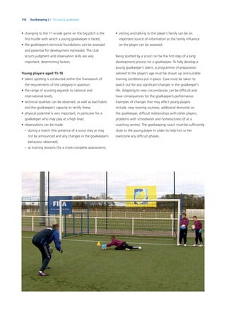 116 Goalkeeping | 4. The young goalkeeper
• changing to the 11-a-side game on the big pitch is the
ﬁrst hurdle with which a young goalkeeper is faced,
• the goalkeeper’s technical foundations can be assessed
and potential for development estimated. The club
scout’s judgment and observation skills are very
important, determining factors.
Young players aged 15-18
• talent spotting is conducted within the framework of
the requirements of the category in question,
• the range of scouting expands to national and
international levels,
• technical qualities can be observed, as well as bad habits
and the goalkeeper’s capacity to rectify these,
• physical potential is very important, in particular for a
goalkeeper who may play at a high level,
• observations can be made:
– during a match (the presence of a scout may or may
not be announced and any changes in the goalkeeper’s
behaviour observed),
– at training sessions (for a more complete assessment),
• visiting and talking to the player’s family can be an
important source of information as the family inﬂuence
on the player can be assessed.
Being spotted by a scout can be the ﬁrst step of a long
development process for a goalkeeper. To fully develop a
young goalkeeper’s talent, a programme of preparation
tailored to the player’s age must be drawn up and suitable
training conditions put in place. Care must be taken to
watch out for any signiﬁcant changes in the goalkeeper’s
life. Adapting to new circumstances can be difﬁcult and
have consequences for the goalkeeper’s performance.
Examples of changes that may affect young players
include: new training routines, additional demands on
the goalkeeper, difﬁcult relationships with other players,
problems with schoolwork and homesickness (if at a
coaching centre). The goalkeeping coach must be sufﬁciently
close to the young player in order to help him or her
overcome any difﬁcult phases.
 