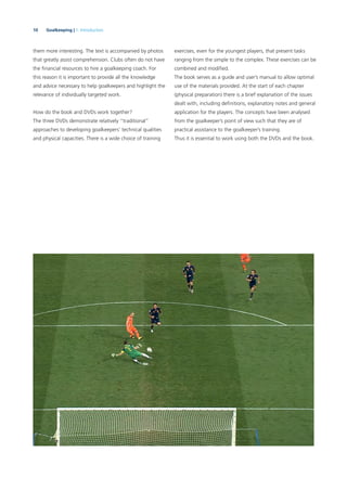 10 Goalkeeping | 1. Introduction
them more interesting. The text is accompanied by photos
that greatly assist comprehension. Clubs often do not have
the ﬁnancial resources to hire a goalkeeping coach. For
this reason it is important to provide all the knowledge
and advice necessary to help goalkeepers and highlight the
relevance of individually targeted work.
How do the book and DVDs work together?
The three DVDs demonstrate relatively “traditional”
approaches to developing goalkeepers’ technical qualities
and physical capacities. There is a wide choice of training
exercises, even for the youngest players, that present tasks
ranging from the simple to the complex. These exercises can be
combined and modiﬁed.
The book serves as a guide and user’s manual to allow optimal
use of the materials provided. At the start of each chapter
(physical preparation) there is a brief explanation of the issues
dealt with, including deﬁnitions, explanatory notes and general
application for the players. The concepts have been analysed
from the goalkeeper’s point of view such that they are of
practical assistance to the goalkeeper’s training.
Thus it is essential to work using both the DVDs and the book.
 