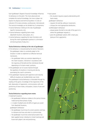 120 Goalkeeping | 5. Tactical preparation
Each goalkeeper’s degree of tactical knowledge inﬂuences
his behaviour on the pitch. The more advanced and
complete this tactical knowledge, the more a player can
express his physical and technical qualities. It is also an
indicator of his status (amateur, professional, international).
This tactical knowledge can be divided into 3 components:
• tactical behaviour relating to the role of goalkeeper
(speciﬁc manoeuvres, etc),
• tactical behaviour regarding team-mates
(dead-ball situations, back passes, etc.),
• tactical behaviour regarding the team formation and
during the match (goalkeeper’s position in a formation
and during phases of play, etc.).
Tactical behaviour relating to the role of goalkeeper
• this behaviour is characterised by the series of decisions
the goalkeeper makes to constantly adapt to the
situation in order to implement an effective technical
manoeuvre,
– the goalkeeper takes up a position depending on
the match situation, intervenes in accordance with
the trajectory of the ball and then distributes the ball
depending on his team-mates’ positions,
• the goalkeeper can of course improve through
the repetition of situations in training and also by
assimilating the coach’s comments,
• the goalkeeper improves with experience and maturity
(difﬁcult situations are handled better over time).
The goalkeeper’s tactical behaviour is illustrated through his
reading of the game, knowledge of the trajectories of the
ball, observation of opponents, communication with and
positioning of team-mates, anticipation, choice of save and
positioning.
Tactical behaviour regarding team-mates
• dead-ball situations
– the goalkeeper’s behaviour relates to the tactical choices
made during these phases of play,
– in modern football some 20-30% of goals are scored
from dead-ball situations,
goalkeeper’s behaviour:
– the goalkeeper must know his correct position and how
to intervene and how and when to communicate,
– the goalkeeper must know what tactical option has
been applied (zonal, individual or mixed marking) and
know each player’s role and positioning,
• back passes
– this situation requires a good understanding with
team-mates,
goalkeeper’s behaviour:
– requests the ball (by calling or movement),
– chooses the most appropriate distribution,
outﬁeld player’s behaviour:
– always passes the ball to one side of the goal or to
where the goalkeeper requests it,
– gives the goalkeeper options after a back pass
(pressure from opponents).
 