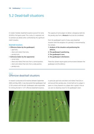 124 Goalkeeping | 5. Tactical preparation
5.2 Dead-ball situations
5.2.1
Offensive dead-ball situations
In research conducted at 43 matches between September
2004 and May 2005, it was discovered that goalkeepers had
3,150 contacts with the ball. Goalkeepers were responsible
for striking the ball in 1,011 offensive dead-ball situations,
In modern football, dead-ball situations account for some
20-30% of all goals scored. This is why it is important not
to overlook any details when confronted by this signiﬁcant
match situation.
Dead-ball situations:
• Offensive (taken by the goalkeeper)
– goal kicks,
– direct and indirect free kicks,
– penalty kicks,
• Defensive (taken by the opponents)
– corner kicks,
– direct and indirect free kicks from a central position,
– direct and indirect free kicks from a wide position,
– penalty kicks.
The capacity of some players to deliver a dangerous ball into
the penalty area from a throw-in must also be considered.
From the goalkeeper’s point of view, every dead-ball
situation (with the exception of a penalty) is characterised by
four phases:
1. Analysis of the situation and positioning the
defence,
2. The goalkeeper’s positioning,
3. The goalkeeper’s save,
4. The goalkeeper’s distribution.
These four phases require good communication between the
goalkeeper and the defence.
in particular goal kicks and direct and indirect free kicks in
and around their penalty area. A short ball out to a player in
space or a long clearance to a player who is good in the air
can start an attacking move for the goalkeeper’s team.
 