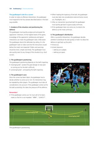128 Goalkeeping | 5. Tactical preparation
The goalkeeper’s role for a corner
In order to make an effective intervention, the goalkeeper
must respond to the four phases described above in the best
way possible.
1. Analysis of the situation and positioning the
defence
The goalkeeper must quickly analyse and anticipate the
opponents’ intentions. At the highest levels of the game,
knowledge of the opponents’ preferences and typical
interactions can make the goalkeeper’s task a little easier.
The goalkeeper directs the defenders by calling. It is the
goalkeeper’s task to make sure that the instructions issued
before the match are respected. Orders and warnings
should be short, simple and timely. The goalkeeper must
also quickly react to any change of the situation (e.g. short
corner).
2. The goalkeeper’s positioning
The goalkeeper’s positioning depends on the ball’s trajectory,
• inswinging ball – protect the goal (danger at near post
or coming out for the ball is difﬁcult),
• outswinging ball – anticipating the ball’s trajectory.
3. The goalkeeper’s save
Once the corner has been taken, the goalkeeper has to
decide whether to come out or not. His intervention may
be impeded by other players. The goalkeeper must take all
considerations into account. If the goalkeeper comes out for
the ball successfully, this takes the pressure off the defence.
Remember!
• If the goalkeeper comes out, he must call to his team-
mates so that he is not impeded: “MINE”, “LEAVE IT”.
• When reading the trajectory of the ball, the goalkeeper
must also take into consideration external factors (wind,
sun, ﬂoodlights, etc.).
• After an intervention (punched ball) the goalkeeper
must quickly get back to goal as play continues.
• If the goalkeeper does not come out, he directs the
defence as the move continues.
4. The goalkeeper’s distribution
After a successful intervention, the goalkeeper decides
whether to distribute the ball quickly or hold it to allow the
defence to get back up the pitch,
• throw-out,
• kicked clearance:
– seeking out a player,
– seeking out space.
The goalkeeper’s positioning
outswinging ball
inswinging ball
 
