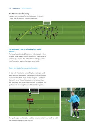 130 Goalkeeping | 5. Tactical preparation
Zonal defence: zonal marking
• players are responsible for speciﬁc zones in the penalty
area. They do not mark individual opponents.
The goalkeeper’s role for a free kick from a wide
position
The four phases described for a corner kick also apply in this
situation. If the free kick is sufﬁciently far out, the goalkeeper
can take up a position that anticipates his coming out while
not affording the opponent an opportunity to lob.
Direct free kicks from a central position
To deal with this situation successfully the goalkeeper needs
good defensive organisation, improvisation and conﬁdence in
his own abilities. Each player must be assigned a role before
the match starts. The wall should consist of between two
and ﬁve players. Any more players than this could hinder the
goalkeeper by obscuring his view of the kick being taken.
The goalkeeper positions the wall but remains vigilant and ready to act if
the opponents play the ball quickly.
 