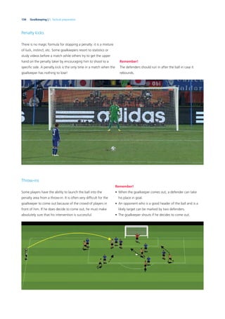 134 Goalkeeping | 5. Tactical preparation
Penalty kicks
There is no magic formula for stopping a penalty: it is a mixture
of luck, instinct, etc. Some goalkeepers resort to statistics or
study videos before a match while others try to get the upper
hand on the penalty taker by encouraging him to shoot to a
speciﬁc side. A penalty kick is the only time in a match when the
goalkeeper has nothing to lose!
Remember!
The defenders should run in after the ball in case it
rebounds.
Throw-ins
Some players have the ability to launch the ball into the
penalty area from a throw-in. It is often very difﬁcult for the
goalkeeper to come out because of the crowd of players in
front of him. If he does decide to come out, he must make
absolutely sure that his intervention is successful.
Remember!
• When the goalkeeper comes out, a defender can take
his place in goal.
• An opponent who is a good header of the ball and is a
likely target can be marked by two defenders.
• The goalkeeper shouts if he decides to come out.
 