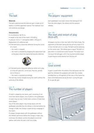 139Goalkeeping | 6. Theoretical preparation
Law II
The ball
Materials
The ball is spherical and the external layer is made out of
leather or another approved material. The materials must
not constitute any danger.
Characteristics
• circumference: 68-70 cm,
• weight at the start of the match: 410-450 g,
• pressure: 0.6 to 1.1 atmosphere (600-1,100 g/cm2
).
Replacement of a defective ball:
• If the ball bursts or becomes defective during the course
of a match:
– the match is stopped,
– the match is restarted by dropping the replacement ball
at the place where the original ball became defective.
Law IV
The players’ equipment
Each goalkeeper must wear colours that distinguish him
from the other players, the referee and the assistant
referees.
Law VIII
The start and restart of play
(Kick-off)
All players must be in their own half of the ﬁeld of play. The
opponents of the team taking the kick-off are at least 9.15
m from the ball until it is in play. The ball must be stationary
on the centre mark. The referee gives a signal. The ball is in
play when it is kicked and moves forward. The kicker must
not touch the ball again until it has touched another player.
A goal may be scored directly from the kick-off.
Law X
Goal scored
A goal is scored when the whole of the ball passes over the
goal line, between the goalposts and under the crossbar,
provided that no infringement of the Laws of the Game has
been committed previously by the team scoring the goal.
1: no goal. 2: goal
• If the ball bursts or becomes defective whilst not in play
at a kick-off, goal kick, corner kick, free kick, penalty
kick or throw-in:
– the match is restarted accordingly.
The ball may not be changed during the match without the
authority of the referee.
Law III
The number of players
A match is played by two teams, each consisting of not
more than eleven players, one of whom is the goalkeeper.
A match may not start if either team consists of fewer than
seven players.
Any of the other players may change places with the
goalkeeper, provided that the referee is informed before the
change is made; the change is made during a stoppage in
the match.
If a player changes places with the goalkeeper without
the referee’s permission before the change is made: play
continues, the referee cautions the players concerned
(yellow card) when the ball is next out of play.
1
1
1
2
 