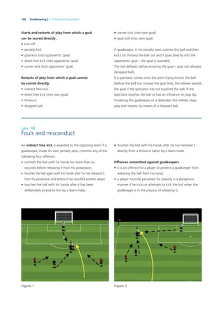 140 Goalkeeping | 6. Theoretical preparation
Starts and restarts of play from which a goal
can be scored directly:
• kick-off
• penalty kick
• goal kick (into opponents’ goal)
• direct free kick (into opponents’ goal)
• corner kick (into opponents’ goal)
Restarts of play from which a goal cannot
be scored directly:
• indirect free kick
• direct free kick (into own goal)
• throw-in
• dropped ball
• corner kick (into own goal)
• goal kick (into own goal)
A goalkeeper, in his penalty area, catches the ball and then
kicks (or throws) the ball out and it goes directly into the
opponents’ goal – the goal is awarded.
The ball deﬂates before entering the goal – goal not allowed
(dropped ball).
If a spectator comes onto the pitch trying to kick the ball
(before the ball has crossed the goal line), the referee awards
the goal if the spectator has not touched the ball. If the
spectator touches the ball or has an inﬂuence on play (by
hindering the goalkeeper or a defender) the referee stops
play and restarts by means of a dropped ball.
Figure 1 Figure 2
Law XII
Fouls and misconduct
An indirect free kick is awarded to the opposing team if a
goalkeeper, inside his own penalty area, commits any of the
following four offences:
• controls the ball with his hands for more than six
seconds before releasing it from his possession,
• touches the ball again with his hands after he has released it
from his possession and before it has touched another player,
• touches the ball with his hands after it has been
deliberately kicked to him by a team-mate,
• touches the ball with his hands after he has received it
directly from a throw-in taken by a team-mate.
Offences committed against goalkeepers
• it is an offence for a player to prevent a goalkeeper from
releasing the ball from his hand,
• a player must be penalised for playing in a dangerous
manner if he kicks or attempts to kick the ball when the
goalkeeper is in the process of releasing it,
 