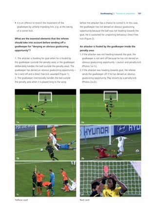 141Goalkeeping | 6. Theoretical preparation
• it is an offence to restrict the movement of the
goalkeeper by unfairly impeding him, e.g. at the taking
of a corner kick.
What are the essential elements that the referee
should take into account before sending off a
goalkeeper for “denying an obvious goalscoring
opportunity”?
1. The attacker is heading for goal when he is fouled by
the goalkeeper (outside the penalty area) or the goalkeeper
deliberately handles the ball (outside the penalty area). The
goalkeeper has denied an obvious goalscoring opportunity –
he is sent off and a direct free kick awarded (Figure 1).
2. The goalkeeper intentionally handles the ball outside
the penalty area when it is played long to the wing
before the attacker has a chance to control it. In this case,
the goalkeeper has not denied an obvious goalscoring
opportunity because the ball was not heading towards the
goal. He is cautioned for unsporting behaviour. Direct free
kick (Figure 2).
An attacker is fouled by the goalkeeper inside the
penalty area:
1.if the attacker was not heading towards the goal, the
goalkeeper is not sent off because he has not denied an
obvious goalscoring opportunity - caution and penalty kick
(Photos 1a-1c),
2.if the attacker was heading towards goal, the referee
sends the goalkeeper off if he has denied an obvious
goalscoring opportunity. Play restarts by a penalty kick
(Photos 2a-2c).
Yellow card Red card
1a
1b
1c
2a
2b
2c
 