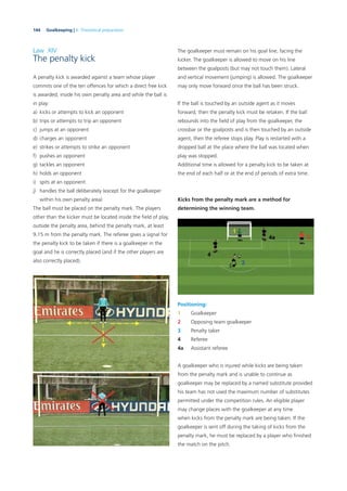 144 Goalkeeping | 6. Theoretical preparation
Law XIV
The penalty kick
A penalty kick is awarded against a team whose player
commits one of the ten offences for which a direct free kick
is awarded, inside his own penalty area and while the ball is
in play:
a) kicks or attempts to kick an opponent
b) trips or attempts to trip an opponent
c) jumps at an opponent
d) charges an opponent
e) strikes or attempts to strike an opponent
f) pushes an opponent
g) tackles an opponent
h) holds an opponent
i) spits at an opponent
j) handles the ball deliberately (except for the goalkeeper
within his own penalty area)
The ball must be placed on the penalty mark. The players
other than the kicker must be located inside the ﬁeld of play,
outside the penalty area, behind the penalty mark, at least
9.15 m from the penalty mark. The referee gives a signal for
the penalty kick to be taken if there is a goalkeeper in the
goal and he is correctly placed (and if the other players are
also correctly placed).
The goalkeeper must remain on his goal line, facing the
kicker. The goalkeeper is allowed to move on his line
between the goalposts (but may not touch them). Lateral
and vertical movement (jumping) is allowed. The goalkeeper
may only move forward once the ball has been struck.
If the ball is touched by an outside agent as it moves
forward, then the penalty kick must be retaken. If the ball
rebounds into the ﬁeld of play from the goalkeeper, the
crossbar or the goalposts and is then touched by an outside
agent, then the referee stops play. Play is restarted with a
dropped ball at the place where the ball was located when
play was stopped.
Additional time is allowed for a penalty kick to be taken at
the end of each half or at the end of periods of extra time.
Kicks from the penalty mark are a method for
determining the winning team.
Positioning:
1 Goalkeeper
2 Opposing team goalkeeper
3 Penalty taker
4 Referee
4a Assistant referee
A goalkeeper who is injured while kicks are being taken
from the penalty mark and is unable to continue as
goalkeeper may be replaced by a named substitute provided
his team has not used the maximum number of substitutes
permitted under the competition rules. An eligible player
may change places with the goalkeeper at any time
when kicks from the penalty mark are being taken. If the
goalkeeper is sent off during the taking of kicks from the
penalty mark, he must be replaced by a player who ﬁnished
the match on the pitch.
 
