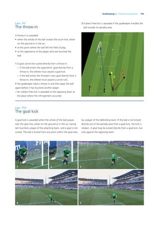 145Goalkeeping | 6. Theoretical preparation
Law XV
The throw-in
A throw-in is awarded:
• when the whole of the ball crosses the touch line, either
on the ground or in the air,
• at the point where the ball left the ﬁeld of play,
• to the opponents of the player who last touched the
ball.
1 A goal cannot be scored directly from a throw-in:
– if the ball enters the opponents’ goal directly from a
throw-in, the referee must award a goal kick.
– if the ball enters the thrower’s own goal directly from a
throw-in, the referee must award a corner kick.
If the goalkeeper takes a throw in and then plays the ball
again before it has touched another player:
2 An indirect free kick is awarded to the opposing team at
the place where the infringement occurred,
3 A direct free kick is awarded if the goalkeeper handles the
ball outside his penalty area
Law XVI
The goal kick
A goal kick is awarded when the whole of the ball passes
over the goal line, either on the ground or in the air, having
last touched a player of the attacking team, and a goal is not
scored. The ball is kicked from any point within the goal area
by a player of the defending team. If the ball is not kicked
directly out of the penalty area from a goal kick, the kick is
retaken. A goal may be scored directly from a goal kick, but
only against the opposing team.
1
4
2 3
5
 