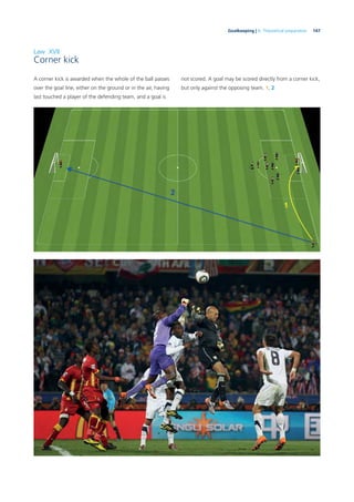 147Goalkeeping | 6. Theoretical preparation
Law XVII
Corner kick
A corner kick is awarded when the whole of the ball passes
over the goal line, either on the ground or in the air, having
last touched a player of the defending team, and a goal is
not scored. A goal may be scored directly from a corner kick,
but only against the opposing team. 1, 2
 