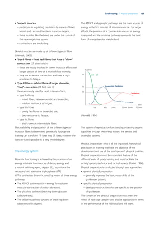 151Goalkeeping | 7. Physical preparation
• Smooth muscles
– participate in regulating circulation by means of blood
vessels and carry out functions in various organs,
– these muscles, like the heart, are under the control of
the neurovegetative system,
– contractions are involuntary.
Skeletal muscles are made up of different types of ﬁbre
(Weineck, 2005):
• Type I ﬁbres – ﬁner, red ﬁbres that have a “slow”
contraction (ST: slow twitch)
– these are mostly involved in slower muscular effort over
longer periods of time at a relatively low intensity,
– they use an aerobic metabolism and have a high
resistance to fatigue.
• Type II ﬁbres – white ﬁbres of larger diameter,
“fast” contraction (FT: fast twitch)
these are mostly used for rapid, intense efforts,
– type II a ﬁbres
- mixed ﬁbres, between aerobic and anaerobic,
- medium resistance to fatigue,
– type II b ﬁbres
- purely fast ﬁbres for anaerobic use,
- poor resistance to fatigue,
– type II c ﬁbres
- also known as intermediate ﬁbres.
The availability and proportion of the different types of
muscular ﬁbres is determined genetically. Appropriate
training can transform FT ﬁbres into ST ﬁbres; however the
contrary is only possible to a very limited degree.
The energy system
Muscular functioning is achieved by the provision of an
energy substrate from sources of dietary energy and
a natural oxidising agent, oxygen (02), to produce the
necessary fuel: adenosine triphosphate (ATP).
ATP is synthesised (manufactured) by means of three energy
pathways:
• The ATP-CP pathway (rich in energy for explosive
muscular contraction of a short duration),
• The glycolytic pathway (breaking down glucose/
carbohydrates),
• The oxidative pathway (process of breaking down
substrates with oxygen).
The ATP-CP and glycolytic pathways are the main sources of
energy in the ﬁrst minutes of intensive exercise. For longer
efforts, the provision of a considerable amount of energy
is required and the oxidative pathway represents the basic
form of energy (aerobic metabolism).
Anaerobic Oxidation
ATP - CP
Oxidation
time
Kcal/min
90
10s 60s 2min 10min 30min 120min
50
30
(Howald, 1974)
This system of reproduction functions by processing organic
capacities through two energy routes: the aerobic and
anaerobic systems.
Physical preparation – this is all the organised, hierarchical
procedures of training that have the objective of the
development and use of the sportsperson’s physical qualities.
Physical preparation must be a constant feature of the
different levels of sports training and must facilitate the
activity’s priority technical and tactical aspects (Pradet, 1996).
Physical preparation is conducted through two approaches:
• general physical preparation
– generally improves the basic motor skills of the
goalkeeper (player),
• speciﬁc physical preparation
– develops motor actions that are speciﬁc to the position
of goalkeeper.
The content of the physical preparation must meet the
needs of each age category and also be appropriate in terms
of the performance of the individual and the team.
 