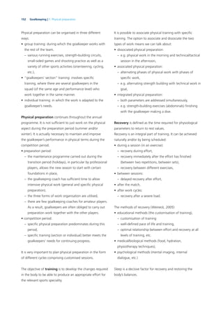 152 Goalkeeping | 7. Physical preparation
Physical preparation can be organised in three different
ways:
• group training: during which the goalkeeper works with
the rest of the team.
– various running exercises, strength-building circuits,
small-sided games and shooting practice as well as a
variety of other sports activities (orienteering, cycling,
etc.),
• “goalkeepers’ section” training: involves speciﬁc
training, where there are several goalkeepers in the
squad (of the same age and performance level) who
work together in the same manner.
• individual training: in which the work is adapted to the
goalkeeper’s needs.
Physical preparation continues throughout the annual
programme. It is not sufﬁcient to just work on the physical
aspect during the preparation period (summer and/or
winter). It is actually necessary to maintain and improve
the goalkeeper’s performance in physical terms during the
competition period.
• preparation period:
– the maintenance programme carried out during the
transition period (holidays), in particular by professional
players, allows the new season to start with certain
foundations in place,
– the goalkeeping coach has sufﬁcient time to allow
intensive physical work (general and speciﬁc physical
preparation),
– the three forms of work organisation are utilised,
– there are few goalkeeping coaches for amateur players.
As a result, goalkeepers are often obliged to carry out
preparation work together with the other players.
• competition period:
– speciﬁc physical preparation predominates during this
period,
– speciﬁc training (section or individual) better meets the
goalkeepers’ needs for continuing progress.
It is very important to plan physical preparation in the form
of different cycles comprising customised sessions.
The objective of training is to develop the changes required
in the body to be able to produce an appropriate effort for
the relevant sports speciality.
It is possible to associate physical training with speciﬁc
training. The option to associate and dissociate the two
types of work means we can talk about:
• dissociated physical preparation:
– e.g. physical work in the morning and technical/tactical
session in the afternoon,
• associated physical preparation:
– alternating phases of physical work with phases of
speciﬁc work,
– e.g. alternating strength building with technical work in
goal,
• integrated physical preparation:
– both parameters are addressed simultaneously,
– e.g. strength-building exercises (abdominals) ﬁnishing
with the goalkeeper making a dive.
Recovery is deﬁned as the time required for physiological
parameters to return to rest values.
Recovery is an integral part of training. It can be achieved
naturally and/or by being scheduled:
• during a session (in an exercise):
– recovery during effort,
– recovery immediately after the effort has ﬁnished
(between two repetitions, between sets),
– recovery between different exercises,
• between sessions:
– delayed recovery after effort,
• after the match,
• after work cycles:
– recovery after a severe load.
The methods of recovery (Weineck, 2005):
• educational methods (the customisation of training),
– customisation of training
– well-deﬁned pace of life and training,
– optimal relationship between effort and recovery at all
levels of training, etc.
• medical/biological methods (food, hydration,
physiotherapy techniques),
• psychological methods (mental imaging, internal
dialogue, etc.)
Sleep is a decisive factor for recovery and restoring the
body’s balances.
 
