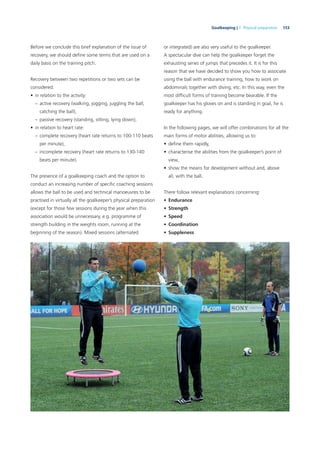 153Goalkeeping | 7. Physical preparation
Before we conclude this brief explanation of the issue of
recovery, we should deﬁne some terms that are used on a
daily basis on the training pitch.
Recovery between two repetitions or two sets can be
considered:
• in relation to the activity:
– active recovery (walking, jogging, juggling the ball,
catching the ball),
– passive recovery (standing, sitting, lying down),
• in relation to heart rate:
– complete recovery (heart rate returns to 100-110 beats
per minute),
– incomplete recovery (heart rate returns to 130-140
beats per minute).
The presence of a goalkeeping coach and the option to
conduct an increasing number of speciﬁc coaching sessions
allows the ball to be used and technical manoeuvres to be
practised in virtually all the goalkeeper’s physical preparation
(except for those few sessions during the year when this
association would be unnecessary, e.g. programme of
strength building in the weights room, running at the
beginning of the season). Mixed sessions (alternated
or integrated) are also very useful to the goalkeeper.
A spectacular dive can help the goalkeeper forget the
exhausting series of jumps that precedes it. It is for this
reason that we have decided to show you how to associate
using the ball with endurance training, how to work on
abdominals together with diving, etc. In this way, even the
most difﬁcult forms of training become bearable. If the
goalkeeper has his gloves on and is standing in goal, he is
ready for anything.
In the following pages, we will offer combinations for all the
main forms of motor abilities, allowing us to:
• deﬁne them rapidly,
• characterise the abilities from the goalkeeper’s point of
view,
• show the means for development without and, above
all, with the ball.
There follow relevant explanations concerning:
• Endurance
• Strength
• Speed
• Coordination
• Suppleness
 