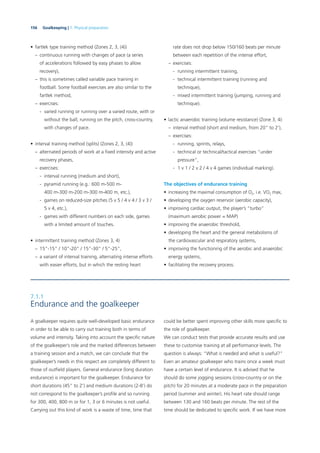 156 Goalkeeping | 7. Physical preparation
• fartlek type training method (Zones 2, 3, (4))
– continuous running with changes of pace (a series
of accelerations followed by easy phases to allow
recovery),
– this is sometimes called variable pace training in
football. Some football exercises are also similar to the
fartlek method,
– exercises:
- varied running or running over a varied route, with or
without the ball; running on the pitch, cross-country,
with changes of pace.
• interval training method (splits) (Zones 2, 3, (4))
– alternated periods of work at a ﬁxed intensity and active
recovery phases,
– exercises:
- interval running (medium and short),
- pyramid running (e.g.: 600 m-500 m-
400 m-300 m-200 m-300 m-400 m, etc.),
- games on reduced-size pitches (5 v 5 / 4 v 4 / 3 v 3 /
5 v 4, etc.),
- games with different numbers on each side, games
with a limited amount of touches.
• intermittent training method (Zones 3, 4)
– 15”-15” / 10”-20” / 15”-30” / 5”-25”,
– a variant of interval training, alternating intense efforts
with easier efforts, but in which the resting heart
rate does not drop below 150/160 beats per minute
between each repetition of the intense effort,
– exercises:
- running intermittent training,
- technical intermittent training (running and
technique),
- mixed intermittent training (jumping, running and
technique).
• lactic anaerobic training (volume resistance) (Zone 3, 4):
– interval method (short and medium, from 20” to 2’),
– exercises:
- running, sprints, relays,
- technical or technical/tactical exercises “under
pressure”,
- 1 v 1 / 2 v 2 / 4 v 4 games (individual marking).
The objectives of endurance training
• increasing the maximal consumption of O2, i.e. VO2 max,
• developing the oxygen reservoir (aerobic capacity),
• improving cardiac output, the player’s “turbo”
(maximum aerobic power = MAP)
• improving the anaerobic threshold,
• developing the heart and the general metabolisms of
the cardiovascular and respiratory systems,
• improving the functioning of the aerobic and anaerobic
energy systems,
• facilitating the recovery process.
7.1.1
Endurance and the goalkeeper
A goalkeeper requires quite well-developed basic endurance
in order to be able to carry out training both in terms of
volume and intensity. Taking into account the speciﬁc nature
of the goalkeeper’s role and the marked differences between
a training session and a match, we can conclude that the
goalkeeper’s needs in this respect are completely different to
those of outﬁeld players. General endurance (long duration
endurance) is important for the goalkeeper. Endurance for
short durations (45” to 2’) and medium durations (2-8’) do
not correspond to the goalkeeper’s proﬁle and so running
for 300, 400, 800 m or for 1, 3 or 6 minutes is not useful.
Carrying out this kind of work is a waste of time, time that
could be better spent improving other skills more speciﬁc to
the role of goalkeeper.
We can conduct tests that provide accurate results and use
these to customise training at all performance levels. The
question is always: “What is needed and what is useful?”
Even an amateur goalkeeper who trains once a week must
have a certain level of endurance. It is advised that he
should do some jogging sessions (cross-country or on the
pitch) for 20 minutes at a moderate pace in the preparation
period (summer and winter). His heart rate should range
between 130 and 160 beats per minute. The rest of the
time should be dedicated to speciﬁc work. If we have more
 