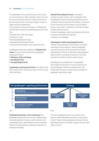 14 Goalkeeping | 2. General preparation
For a goalkeeper to be successful during a match, not just
on one occasion but as often as possible, and for him to be
the one who brings the maximum number of points to his
team during the season, he must go through a number of
stages linked to his development.
This is a long-term process which begins in childhood and
ends the day he hangs up his goalkeeping gloves for the last
time.
This period may include many stages:
• starting out in goal,
• learning goalkeeping technique,
• developing sufﬁcient physical ﬁtness,
• acquiring mental strength to resist outside inﬂuences.
A goalkeeper’s performance depends on 3 fundamental
factors, the sum of which represents the goalkeeper’s
sporting performance:
• Technique, tactics and theory,
• The physical factor,
• The psychological factor.
A goalkeeper’s sporting performance is his ability to deal
with situations which arise during a match or training, using
all the skills learnt.
Physical ﬁtness (physical factor) is the physical
condition at a given moment, which is designed to help
the goalkeeper master the training process effectively and
contribute to rapid recovery after the workload. The amount
of work carried out during the week is not at all relevant
during a match itself. Its importance is connected to quality
at certain decisive moments:
• where the goalkeeper is able to jump highest and furthest,
• winning the ball before the opponent,
• standing up to challenges.
Psychological condition (psychological factor) is
reﬂected in the goalkeeper’s positive reaction to the daily
training load. During matches, it helps the goalkeeper
cope with the pressure of the environment and handle
responsibility for the result. It also refers to the goalkeeper’s
ability to perform successfully at any point in the match,
even after he has been inactive for several minutes.
Goalkeeping is an invariable factor. The goalkeeper
never forgets the skills learnt in training. Physical ﬁtness
and psychological condition are variable factors. They
change often (inﬂuence of outside factors) and affect the
goalkeeper’s play (choices made).
The goalkeeper‘s sporting performance
Goalkeeping
(Technique, tactics and theory)
(Physical factor)
Psychological condition
(Psychological factor)
Fig. 1
Training
Psychological
factor
Physical
factor
Fig. 2
Technical/tactical
factor
Goalkeeping (technique, tactics and theory) is the
goalkeeper’s practical activity on the pitch. Defensive tasks
can be distinguished in his play, as well as offensive ones.
A goalkeeper’s play is determined by his technical qualities,
linked to his tactical behaviour (individual and group) and
theoretical knowledge.
The level of goalkeeping has the most important role
because it determines performance both in training and in
a match. Physical ﬁtness, paradoxically, inﬂuences training.
Psychological pressure, meanwhile, is greater during a match
(Figures 2 and 3).
 