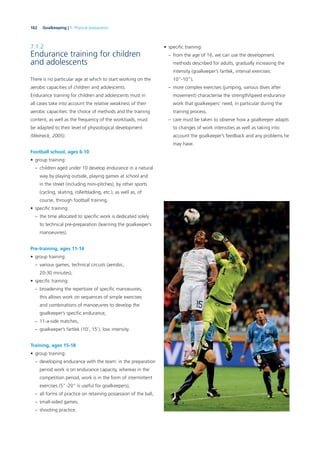 162 Goalkeeping | 7. Physical preparation
7.1.2
Endurance training for children
and adolescents
There is no particular age at which to start working on the
aerobic capacities of children and adolescents.
Endurance training for children and adolescents must in
all cases take into account the relative weakness of their
aerobic capacities: the choice of methods and the training
content, as well as the frequency of the workloads, must
be adapted to their level of physiological development
(Weineck, 2005).
Football school, ages 6-10
• group training:
– children aged under 10 develop endurance in a natural
way by playing outside, playing games at school and
in the street (including mini-pitches), by other sports
(cycling, skating, rollerblading, etc.), as well as, of
course, through football training.
• speciﬁc training:
– the time allocated to speciﬁc work is dedicated solely
to technical pre-preparation (learning the goalkeeper’s
manoeuvres).
Pre-training, ages 11-14
• group training:
– various games, technical circuits (aerobic,
20-30 minutes),
• speciﬁc training:
– broadening the repertoire of speciﬁc manoeuvres;
this allows work on sequences of simple exercises
and combinations of manoeuvres to develop the
goalkeeper’s speciﬁc endurance,
– 11-a-side matches,
– goalkeeper’s fartlek (10’, 15’), low intensity.
Training, ages 15-18
• group training:
– developing endurance with the team: in the preparation
period work is on endurance capacity, whereas in the
competition period, work is in the form of intermittent
exercises (5”-20” is useful for goalkeepers),
– all forms of practice on retaining possession of the ball,
– small-sided games,
– shooting practice.
• speciﬁc training:
– from the age of 16, we can use the development
methods described for adults, gradually increasing the
intensity (goalkeeper’s fartlek, interval exercises:
10”-10”),
– more complex exercises (jumping, various dives after
movement) characterise the strength/speed endurance
work that goalkeepers’ need, in particular during the
training process,
– care must be taken to observe how a goalkeeper adapts
to changes of work intensities as well as taking into
account the goalkeeper’s feedback and any problems he
may have.
 