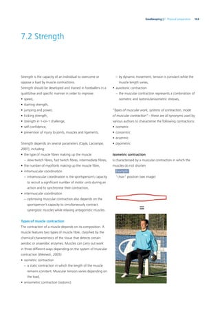163Goalkeeping | 7. Physical preparation
7.2 Strength
Strength is the capacity of an individual to overcome or
oppose a load by muscle contractions.
Strength should be developed and trained in footballers in a
qualitative and speciﬁc manner in order to improve:
• speed,
• starting strength,
• jumping and power,
• kicking strength,
• strength in 1-on-1 challenge,
• self-conﬁdence,
• prevention of injury to joints, muscles and ligaments.
Strength depends on several parameters (Cayla, Lacrampe,
2007), including:
• the type of muscle ﬁbres making up the muscle:
– slow twitch ﬁbres, fast twitch ﬁbres, intermediate ﬁbres,
• the number of myoﬁbrils making up the muscle ﬁbre,
• intramuscular coordination
– intramuscular coordination is the sportsperson’s capacity
to recruit a signiﬁcant number of motor units during an
action and to synchronise their contraction,
• intermuscular coordination
– optimising muscular contraction also depends on the
sportsperson’s capacity to simultaneously contract
synergistic muscles while relaxing antagonistic muscles.
Types of muscle contraction
The contraction of a muscle depends on its composition. A
muscle features two types of muscle ﬁbre, classiﬁed by the
chemical characteristics of the tissue that detects certain
aerobic or anaerobic enzymes. Muscles can carry out work
in three different ways depending on the system of muscular
contraction (Weineck, 2005):
• isometric contraction
– a static contraction in which the length of the muscle
remains constant. Muscular tension varies depending on
the load,
• anisometric contraction (isotonic)
– by dynamic movement, tension is constant while the
muscle length varies,
• auxotonic contraction
– the muscular contraction represents a combination of
isometric and isotonic/anisometric stresses,
“Types of muscular work, systems of contraction, mode
of muscular contraction” – these are all synonyms used by
various authors to characterise the following contractions:
• isometric
• concentric
• eccentric
• plyometric
Isometric contraction
is characterised by a muscular contraction in which the
muscles do not shorten
Example:
“chair” position (see image)
 