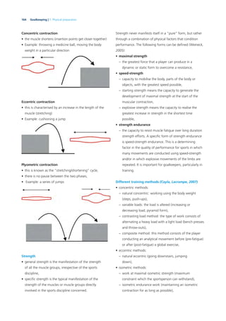 164 Goalkeeping | 7. Physical preparation
Concentric contraction
• the muscle shortens (insertion points get closer together)
• Example: throwing a medicine ball, moving the body
weight in a particular direction
Eccentric contraction
• this is characterised by an increase in the length of the
muscle (stretching)
• Example: cushioning a jump
Plyometric contraction
• this is known as the “stretching/shortening” cycle,
• there is no pause between the two phases,
• Example: a series of jumps
Strength
• general strength is the manifestation of the strength
of all the muscle groups, irrespective of the sports
discipline,
• speciﬁc strength is the typical manifestation of the
strength of the muscles or muscle groups directly
involved in the sports discipline concerned.
Strength never manifests itself in a “pure” form, but rather
through a combination of physical factors that condition
performance. The following forms can be deﬁned (Weineck,
2005):
• maximal strength
– the greatest force that a player can produce in a
dynamic or static form to overcome a resistance,
• speed-strength
– capacity to mobilise the body, parts of the body or
objects, with the greatest speed possible,
– starting strength means the capacity to generate the
development of maximal strength at the start of the
muscular contraction,
– explosive strength means the capacity to realise the
greatest increase in strength in the shortest time
possible,
• strength endurance
– the capacity to resist muscle fatigue over long duration
strength efforts. A speciﬁc form of strength endurance
is speed-strength endurance. This is a determining
factor in the quality of performance for sports in which
many movements are conducted using speed-strength
and/or in which explosive movements of the limbs are
repeated. It is important for goalkeepers, particularly in
training.
Different training methods (Cayla, Lacrampe, 2007)
• concentric methods:
– natural concentric: working using the body weight
(steps, push-ups),
– variable loads: the load is altered (increasing or
decreasing load, pyramid form),
– contrasting load method: the type of work consists of
alternating a heavy load with a light load (bench presses
and throw-outs),
– composite method: this method consists of the player
conducting an analytical movement before (pre-fatigue)
or after (post-fatigue) a global exercise,
• eccentric methods:
– natural eccentric (going downstairs, jumping
down),
• isometric methods:
– work at maximal isometric strength (maximum
constraint which the sportsperson can withstand),
– isometric endurance work (maintaining an isometric
contraction for as long as possible),
 