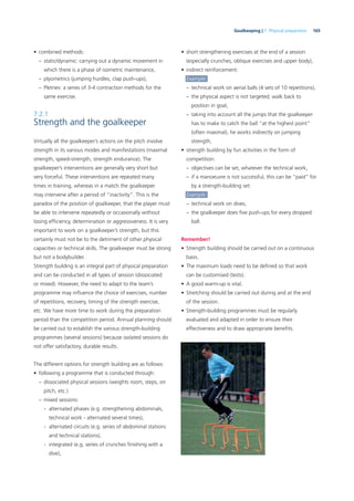 165Goalkeeping | 7. Physical preparation
• combined methods:
– static/dynamic: carrying out a dynamic movement in
which there is a phase of isometric maintenance,
– plyometrics (jumping hurdles, clap push-ups),
– Pletnev: a series of 3-4 contraction methods for the
same exercise.
7.2.1
Strength and the goalkeeper
Virtually all the goalkeeper’s actions on the pitch involve
strength in its various modes and manifestations (maximal
strength, speed-strength, strength endurance). The
goalkeeper’s interventions are generally very short but
very forceful. These interventions are repeated many
times in training, whereas in a match the goalkeeper
may intervene after a period of “inactivity”. This is the
paradox of the position of goalkeeper, that the player must
be able to intervene repeatedly or occasionally without
losing efﬁciency, determination or aggressiveness. It is very
important to work on a goalkeeper’s strength, but this
certainly must not be to the detriment of other physical
capacities or technical skills. The goalkeeper must be strong
but not a bodybuilder.
Strength building is an integral part of physical preparation
and can be conducted in all types of session (dissociated
or mixed). However, the need to adapt to the team’s
programme may inﬂuence the choice of exercises, number
of repetitions, recovery, timing of the strength exercise,
etc. We have more time to work during the preparation
period than the competition period. Annual planning should
be carried out to establish the various strength-building
programmes (several sessions) because isolated sessions do
not offer satisfactory, durable results.
The different options for strength building are as follows:
• following a programme that is conducted through:
– dissociated physical sessions (weights room, steps, on
pitch, etc.)
– mixed sessions:
- alternated phases (e.g. strengthening abdominals,
technical work - alternated several times),
- alternated circuits (e.g. series of abdominal stations
and technical stations),
- integrated (e.g. series of crunches ﬁnishing with a
dive),
• short strengthening exercises at the end of a session
(especially crunches, oblique exercises and upper body),
• indirect reinforcement:
Example:
– technical work on aerial balls (4 sets of 10 repetitions),
– the physical aspect is not targeted; walk back to
position in goal,
– taking into account all the jumps that the goalkeeper
has to make to catch the ball “at the highest point”
(often maximal), he works indirectly on jumping
strength,
• strength building by fun activities in the form of
competition:
– objectives can be set, whatever the technical work,
– if a manoeuvre is not successful, this can be “paid” for
by a strength-building set:
Example:
– technical work on dives,
– the goalkeeper does ﬁve push-ups for every dropped
ball.
Remember!
• Strength building should be carried out on a continuous
basis.
• The maximum loads need to be deﬁned so that work
can be customised (tests).
• A good warm-up is vital.
• Stretching should be carried out during and at the end
of the session.
• Strength-building programmes must be regularly
evaluated and adapted in order to ensure their
effectiveness and to draw appropriate beneﬁts.
 