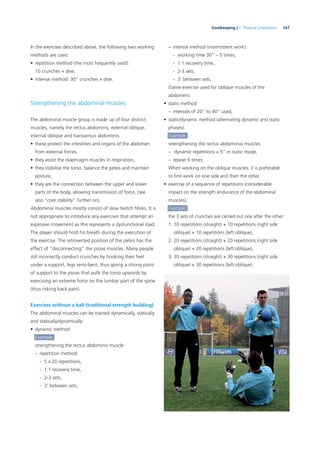 167Goalkeeping | 7. Physical preparation
In the exercises described above, the following two working
methods are used:
• repetition method (the most frequently used):
10 crunches + dive,
• interval method: 30” crunches + dive.
Strengthening the abdominal muscles
The abdominal muscle group is made up of four distinct
muscles, namely the rectus abdominis, external oblique,
internal oblique and transversus abdominis.
• these protect the intestines and organs of the abdomen
from external forces,
• they assist the diaphragm muscles in respiration,
• they stabilise the torso, balance the pelvis and maintain
posture,
• they are the connection between the upper and lower
parts of the body, allowing transmission of force, (see
also “core stability” further on).
Abdominal muscles mostly consist of slow twitch ﬁbres. It is
not appropriate to introduce any exercises that attempt an
explosive movement as this represents a dysfunctional load.
The player should hold his breath during the execution of
the exercise. The retroverted position of the pelvis has the
effect of “disconnecting” the psoas muscles. Many people
still incorrectly conduct crunches by hooking their feet
under a support, legs semi-bent, thus giving a strong point
of support to the psoas that pulls the torso upwards by
exercising an extreme force on the lumbar part of the spine
(thus risking back pain).
Exercises without a ball (traditional strength building)
The abdominal muscles can be trained dynamically, statically
and statically/dynamically:
• dynamic method:
Example:
strengthening the rectus abdominis muscle
– repetition method:
- 5 x 20 repetitions,
- 1:1 recovery time,
- 2-3 sets,
- 3’ between sets,
– interval method (intermittent work):
- working time 30” – 5 times,
- 1:1 recovery time,
- 2-3 sets,
- 3’ between sets,
(Same exercise used for oblique muscles of the
abdomen).
• static method:
– intervals of 20” to 40” used,
• static/dynamic method (alternating dynamic and static
phases):
Example:
strengthening the rectus abdominus muscles
– dynamic repetitions + 5” in static mode,
– repeat 6 times,
When working on the oblique muscles, it is preferable
to ﬁrst work on one side and then the other.
• exercise of a sequence of repetitions (considerable
impact on the strength endurance of the abdominal
muscles),
Example:
the 3 sets of crunches are carried out one after the other:
1. 10 repetitions (straight) + 10 repetitions (right side
oblique) + 10 repetitions (left oblique),
2. 20 repetitions (straight) + 20 repetitions (right side
oblique) + 20 repetitions (left oblique),
3. 30 repetitions (straight) + 30 repetitions (right side
oblique) + 30 repetitions (left oblique).
 