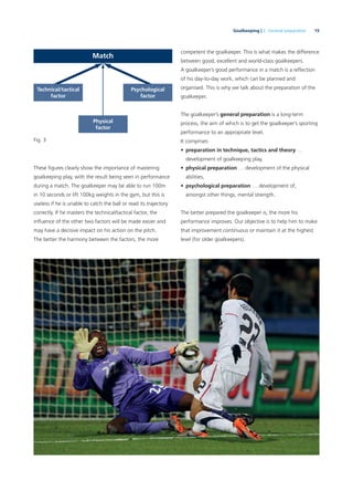 15Goalkeeping | 2. General preparation
These ﬁgures clearly show the importance of mastering
goalkeeping play, with the result being seen in performance
during a match. The goalkeeper may be able to run 100m
in 10 seconds or lift 100kg weights in the gym, but this is
useless if he is unable to catch the ball or read its trajectory
correctly. If he masters the technical/tactical factor, the
inﬂuence of the other two factors will be made easier and
may have a decisive impact on his action on the pitch.
The better the harmony between the factors, the more
competent the goalkeeper. This is what makes the difference
between good, excellent and world-class goalkeepers.
A goalkeeper’s good performance in a match is a reﬂection
of his day-to-day work, which can be planned and
organised. This is why we talk about the preparation of the
goalkeeper.
The goalkeeper’s general preparation is a long-term
process, the aim of which is to get the goalkeeper’s sporting
performance to an appropriate level.
It comprises:
• preparation in technique, tactics and theory …
development of goalkeeping play,
• physical preparation … development of the physical
abilities,
• psychological preparation … development of,
amongst other things, mental strength.
The better prepared the goalkeeper is, the more his
performance improves. Our objective is to help him to make
that improvement continuous or maintain it at the highest
level (for older goalkeepers).
Match
Physical
factor
Fig. 3
Technical/tactical
factor
Psychological
factor
 