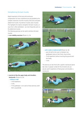 169Goalkeeping | 7. Physical preparation
Strengthening the back muscles
Rapid movements of the torso and continuous
compensation for torso movements are only possible by the
complex interaction of all the muscles of the torso and pelvis
(abdominal muscles, hip extensor muscles, back muscles).
This highlights the need to strengthen the back muscles, an
issue that is often overlooked – we more frequently work on
the abdominal muscles.
The following exercises can be used to reinforce the back
muscles:
• core stability exercises (Photos 1a, 1b)
• exercise to ﬂex the upper body and shoulders
backwards: (Photos 2a, 2b)
– without a ball
- 10-20 repetitions,
- 3 sets,
- if the goalkeeper is not used to these exercises, build
them up gradually.
– with a ball or medicine ball (Photos 3a, 3b)
- pass the ball to the coach or between two
goalkeepers lying on their fronts, face-to-face,
- 10-20 repetitions without touching the ground with
the hands,
- 3 sets.
The exercise can also ﬁnish with a speciﬁc manoeuvre (aerial
ball, dive). A greater number (8-10) of shorter sets can
also be used (5 repetitions of ﬂexing back and shoulders +
manoeuvre).
1a
1b
2a
2b
3a
3b
 