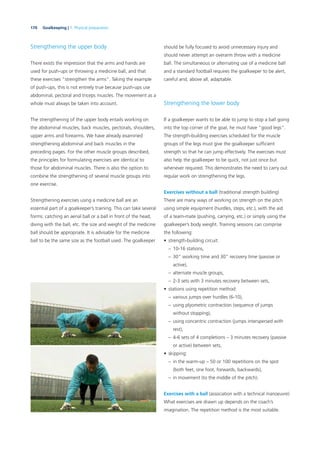 170 Goalkeeping | 7. Physical preparation
Strengthening the upper body
There exists the impression that the arms and hands are
used for push-ups or throwing a medicine ball, and that
these exercises “strengthen the arms”. Taking the example
of push-ups, this is not entirely true because push-ups use
abdominal, pectoral and triceps muscles. The movement as a
whole must always be taken into account.
The strengthening of the upper body entails working on
the abdominal muscles, back muscles, pectorals, shoulders,
upper arms and forearms. We have already examined
strengthening abdominal and back muscles in the
preceding pages. For the other muscle groups described,
the principles for formulating exercises are identical to
those for abdominal muscles. There is also the option to
combine the strengthening of several muscle groups into
one exercise.
Strengthening exercises using a medicine ball are an
essential part of a goalkeeper’s training. This can take several
forms: catching an aerial ball or a ball in front of the head,
diving with the ball, etc. the size and weight of the medicine
ball should be appropriate. It is advisable for the medicine
ball to be the same size as the football used. The goalkeeper
should be fully focused to avoid unnecessary injury and
should never attempt an overarm throw with a medicine
ball. The simultaneous or alternating use of a medicine ball
and a standard football requires the goalkeeper to be alert,
careful and, above all, adaptable.
Strengthening the lower body
If a goalkeeper wants to be able to jump to stop a ball going
into the top corner of the goal, he must have “good legs”.
The strength-building exercises scheduled for the muscle
groups of the legs must give the goalkeeper sufﬁcient
strength so that he can jump effectively. The exercises must
also help the goalkeeper to be quick, not just once but
whenever required. This demonstrates the need to carry out
regular work on strengthening the legs.
Exercises without a ball (traditional strength building)
There are many ways of working on strength on the pitch
using simple equipment (hurdles, steps, etc.), with the aid
of a team-mate (pushing, carrying, etc.) or simply using the
goalkeeper’s body weight. Training sessions can comprise
the following:
• strength-building circuit:
– 10-16 stations,
– 30” working time and 30” recovery time (passive or
active),
– alternate muscle groups,
– 2-3 sets with 3 minutes recovery between sets,
• stations using repetition method:
– various jumps over hurdles (6-10),
– using plyometric contraction (sequence of jumps
without stopping),
– using concentric contraction (jumps interspersed with
rest),
– 4-6 sets of 4 completions – 3 minutes recovery (passive
or active) between sets,
• skipping:
– in the warm-up – 50 or 100 repetitions on the spot
(both feet, one foot, forwards, backwards),
– in movement (to the middle of the pitch).
Exercises with a ball (association with a technical manoeuvre)
What exercises are drawn up depends on the coach’s
imagination. The repetition method is the most suitable.
 