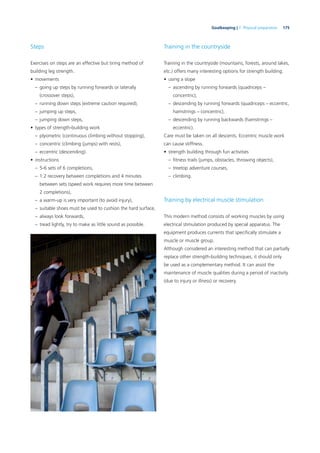 175Goalkeeping | 7. Physical preparation
Steps
Exercises on steps are an effective but tiring method of
building leg strength.
• movements
– going up steps by running forwards or laterally
(crossover steps),
– running down steps (extreme caution required),
– jumping up steps,
– jumping down steps,
• types of strength-building work
– plyometric (continuous climbing without stopping),
– concentric (climbing (jumps) with rests),
– eccentric (descending).
• instructions
– 5-6 sets of 6 completions,
– 1:2 recovery between completions and 4 minutes
between sets (speed work requires more time between
2 completions),
– a warm-up is very important (to avoid injury),
– suitable shoes must be used to cushion the hard surface,
– always look forwards,
– tread lightly, try to make as little sound as possible.
Training in the countryside
Training in the countryside (mountains, forests, around lakes,
etc.) offers many interesting options for strength building.
• using a slope
– ascending by running forwards (quadriceps –
concentric),
– descending by running forwards (quadriceps – eccentric,
hamstrings – concentric),
– descending by running backwards (hamstrings –
eccentric).
Care must be taken on all descents. Eccentric muscle work
can cause stiffness.
• strength building through fun activities
– ﬁtness trails (jumps, obstacles, throwing objects),
– treetop adventure courses,
– climbing.
Training by electrical muscle stimulation
This modern method consists of working muscles by using
electrical stimulation produced by special apparatus. The
equipment produces currents that speciﬁcally stimulate a
muscle or muscle group.
Although considered an interesting method that can partially
replace other strength-building techniques, it should only
be used as a complementary method. It can assist the
maintenance of muscle qualities during a period of inactivity
(due to injury or illness) or recovery.
 