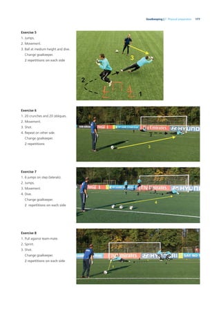 177Goalkeeping | 7. Physical preparation
Exercise 5
1. Jumps.
2. Movement.
3. Ball at medium height and dive.
Change goalkeeper.
2 repetitions on each side
Exercise 6
1. 20 crunches and 20 obliques.
2. Movement.
3. Shot.
4. Repeat on other side.
Change goalkeeper.
2 repetitions
Exercise 7
1. 6 jumps on step (laterals).
2. Jumps.
3. Movement.
4. Dive.
Change goalkeeper.
2 repetitions on each side
Exercise 8
1. Pull against team-mate.
2. Sprint.
3. Shot.
Change goalkeeper.
2 repetitions on each side
 
