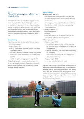 178 Goalkeeping | 7. Physical preparation
7.2.5
Strength training for children and
adolescents
Strength building does not in itself pose any problems for
young players, it is rather the methods applied that can
be unsuitable. Fun exercises in the form of games are the
basis of strength building. Exercises using body weight and
basic equipment (skipping rope, hurdles, medicine ball)
predominate before the ﬁnal stage of growth when we can
introduce strength building using dumbbells and weight
bars.
Group training
• goalkeepers work on developing their strength together
with the other players:
– games (ages 6-10),
– start of strengthening abdominal muscles, upper body,
core stability (age 13),
– initiation in the basics of strength building using weights
(learning the correct movements using wooden poles)
(age 14),
– start of strength-building programme (ages 15-16).
If a goalkeeping coach is available, additional work can
be done on developing strength. The programme must be
adapted to the goalkeeper’s age and the team schedule
(workload already carried out).
Speciﬁc training
• Football school, ages 6-10
– the time allocated to speciﬁc work is solely dedicated
to technical pre-preparation (learning the goalkeeper’s
manoeuvres),
– if skipping or jumps over small hurdles are introduced,
the objective is mostly coordination and regulating
speed of execution.
• Pre-training, ages 11-14
– plyometric exercises,
– skipping,
– a few short exercises on the abdominal muscles and
core stability at the end of a training session.
• Training, ages 15-18
– for players aged 15-16:
- strength-building exercises just with the weight bar
(no weights attached) and subsequently with 20-50%
of body weight,
- exercises: plyometrics, core stability and strengthening
the upper body,
- same exercises associated with a ball and a speciﬁc
goalkeeping manoeuvre,
– for players aged 17-18:
- the work is identical to that for adults.
If a player experiences any persistent pain at the insertions of
any tendons, he should immediately rest. The most sensitive
areas are: kneecap, tendon from quadriceps to tibia, tendon
from calf to heel. The work must be of a progressive nature
in order to avoid such problems, starting with exercises using
the body weight or a medicine ball and then moving on to
dumbbells and weight bars, etc.
 