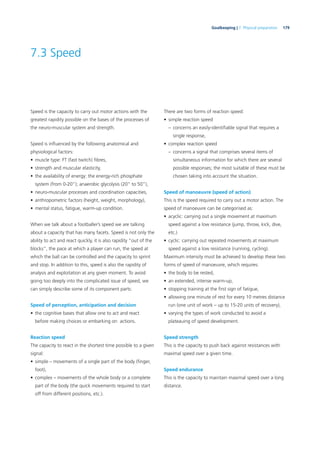 179Goalkeeping | 7. Physical preparation
7.3 Speed
Speed is the capacity to carry out motor actions with the
greatest rapidity possible on the bases of the processes of
the neuro-muscular system and strength.
Speed is inﬂuenced by the following anatomical and
physiological factors:
• muscle type: FT (fast twitch) ﬁbres,
• strength and muscular elasticity,
• the availability of energy: the energy-rich phosphate
system (from 0-20”); anaerobic glycolysis (20” to 50”),
• neuro-muscular processes and coordination capacities,
• anthropometric factors (height, weight, morphology),
• mental status, fatigue, warm-up condition.
When we talk about a footballer’s speed we are talking
about a capacity that has many facets. Speed is not only the
ability to act and react quickly, it is also rapidity “out of the
blocks”, the pace at which a player can run, the speed at
which the ball can be controlled and the capacity to sprint
and stop. In addition to this, speed is also the rapidity of
analysis and exploitation at any given moment. To avoid
going too deeply into the complicated issue of speed, we
can simply describe some of its component parts:
Speed of perception, anticipation and decision
• the cognitive bases that allow one to act and react
before making choices or embarking on actions.
Reaction speed
The capacity to react in the shortest time possible to a given
signal:
• simple – movements of a single part of the body (ﬁnger,
foot),
• complex – movements of the whole body or a complete
part of the body (the quick movements required to start
off from different positions, etc.).
There are two forms of reaction speed:
• simple reaction speed
– concerns an easily-identiﬁable signal that requires a
single response,
• complex reaction speed
– concerns a signal that comprises several items of
simultaneous information for which there are several
possible responses; the most suitable of these must be
chosen taking into account the situation.
Speed of manoeuvre (speed of action)
This is the speed required to carry out a motor action. The
speed of manoeuvre can be categorised as:
• acyclic: carrying out a single movement at maximum
speed against a low resistance (jump, throw, kick, dive,
etc.)
• cyclic: carrying out repeated movements at maximum
speed against a low resistance (running, cycling).
Maximum intensity must be achieved to develop these two
forms of speed of manoeuvre, which requires:
• the body to be rested,
• an extended, intense warm-up,
• stopping training at the ﬁrst sign of fatigue,
• allowing one minute of rest for every 10 metres distance
run (one unit of work – up to 15-20 units of recovery),
• varying the types of work conducted to avoid a
plateauing of speed development.
Speed strength
This is the capacity to push back against resistances with
maximal speed over a given time.
Speed endurance
This is the capacity to maintain maximal speed over a long
distance.
 