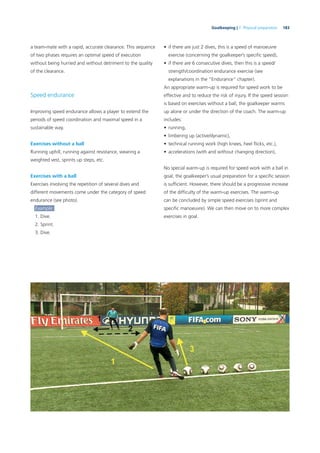 183Goalkeeping | 7. Physical preparation
a team-mate with a rapid, accurate clearance. This sequence
of two phases requires an optimal speed of execution
without being hurried and without detriment to the quality
of the clearance.
Speed endurance
Improving speed endurance allows a player to extend the
periods of speed coordination and maximal speed in a
sustainable way.
Exercises without a ball
Running uphill, running against resistance, wearing a
weighted vest, sprints up steps, etc.
Exercises with a ball
Exercises involving the repetition of several dives and
different movements come under the category of speed
endurance (see photo).
Example:
1. Dive.
2. Sprint.
3. Dive.
• if there are just 2 dives, this is a speed of manoeuvre
exercise (concerning the goalkeeper’s speciﬁc speed),
• if there are 6 consecutive dives, then this is a speed/
strength/coordination endurance exercise (see
explanations in the “Endurance” chapter).
An appropriate warm-up is required for speed work to be
effective and to reduce the risk of injury. If the speed session
is based on exercises without a ball, the goalkeeper warms
up alone or under the direction of the coach. The warm-up
includes:
• running,
• limbering up (active/dynamic),
• technical running work (high knees, heel ﬂicks, etc.),
• accelerations (with and without changing direction),
No special warm-up is required for speed work with a ball in
goal; the goalkeeper’s usual preparation for a speciﬁc session
is sufﬁcient. However, there should be a progressive increase
of the difﬁculty of the warm-up exercises. The warm-up
can be concluded by simple speed exercises (sprint and
speciﬁc manoeuvre). We can then move on to more complex
exercises in goal.
 