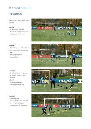 184 Goalkeeping | 7. Physical preparation
The exercises
The number of repetitions is suited
to adults.
Exercise 1
1. Coach’s signal (number).
2. Dive to the appropriate number.
3 sprints on each side
Exercise 2
1. Coach’s signal (sound), half-turn.
2. Sprint and dive to a stationary
ball.
Change goalkeeper.
4 repetitions
Exercise 3
1. Dive for a ball on the ground,
at medium height or with a
bounce.
2. Sprint.
Change goalkeeper.
3 sprints on each side
Exercise 4
1. Sprint and dive.
The goalkeeper must stop the
ball going into the goal.
3 repetitions on each side
 