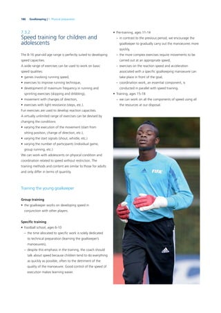 186 Goalkeeping | 7. Physical preparation
7.3.2
Speed training for children and
adolescents
The 8-16 year-old age range is perfectly suited to developing
speed capacities.
A wide range of exercises can be used to work on basic
speed qualities:
• games involving running speed,
• exercises to improve running technique,
• development of maximum frequency in running and
sprinting exercises (skipping and dribbling),
• movement with changes of direction,
• exercises with light resistance (steps, etc.).
Fun exercises are used to develop reaction capacities.
A virtually unlimited range of exercises can be devised by
changing the conditions:
• varying the execution of the movement (start from
sitting position, change of direction, etc.),
• varying the start signals (shout, whistle, etc.)
• varying the number of participants (individual game,
group running, etc.)
We can work with adolescents on physical condition and
coordination related to speed without restriction. The
training methods and content are similar to those for adults
and only differ in terms of quantity.
Training the young goalkeeper
Group training
• the goalkeeper works on developing speed in
conjunction with other players.
Speciﬁc training
• Football school, ages 6-10
– the time allocated to speciﬁc work is solely dedicated
to technical preparation (learning the goalkeeper’s
manoeuvres),
– despite this emphasis in the training, the coach should
talk about speed because children tend to do everything
as quickly as possible, often to the detriment of the
quality of the manoeuvre. Good control of the speed of
execution makes learning easier.
• Pre-training, ages 11-14
– in contrast to the previous period, we encourage the
goalkeeper to gradually carry out the manoeuvres more
quickly,
– the more complex exercises require movements to be
carried out at an appropriate speed,
– exercises on the reaction speed and acceleration
associated with a speciﬁc goalkeeping manoeuvre can
take place in front of the goal,
– coordination work, an essential component, is
conducted in parallel with speed training.
• Training, ages 15-18
– we can work on all the components of speed using all
the resources at our disposal.
 
