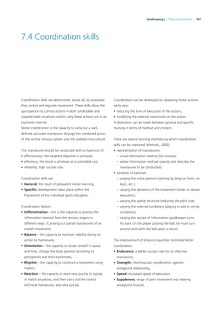 187Goalkeeping | 7. Physical preparation
7.4 Coordination skills
Coordination skills are determined, above all, by processes
that control and regulate movement. These skills allow the
sportsperson to control actions in both predictable and
unpredictable situations and to carry these actions out in an
economic manner.
Motor coordination is the capacity to carry out a well-
deﬁned, accurate manoeuvre through the combined action
of the central nervous system and the skeletal musculature.
This manoeuvre should be conducted with a maximum of:
• effectiveness: the targeted objective is achieved,
• efﬁciency: the result is achieved at a controlled cost,
• reliability: high success rate.
Coordination skills are:
• General; the result of polyvalent motor learning,
• Speciﬁc; development takes place within the
framework of the individual sports discipline.
Coordination factors:
• Differentiation – this is the capacity to process the
information received from the sensory organs in
different ways. (Carrying out partial manoeuvres of an
overall movement),
• Balance – the capacity to maintain stability during an
action or manoeuvre,
• Orientation – the capacity to locate oneself in space
and time, change the body position according to
perceptions and then reorientate,
• Rhythm – the capacity to construct a movement using
rhythm,
• Reaction – the capacity to react very quickly to signals
in match situations, and then carry out the correct
technical manoeuvre, also very quickly.
Coordination can be developed by repeating motor actions
while also:
• reducing the time of execution of the actions,
• modifying the external constraints on the action.
A distinction can be made between general and speciﬁc
training in terms of method and content.
There are several learning methods by which coordination
skills can be improved (Weineck, 2005):
• representation of manoeuvres:
– visual information method (for novices),
– verbal information method (specify and describe the
manoeuvre to be conducted),
• variation of exercises
– varying the initial position (starting by lying on front, on
back, etc.),
– varying the dynamics of the movement (faster or slower
execution),
– varying the spatial structure (reducing the pitch size),
– varying the external conditions (playing in wet or windy
conditions),
– varying the receipt of information (goalkeeper turns
his back on the player passing the ball; he must turn
around and catch the ball upon a shout).
The improvement of physical capacities facilitates better
coordination.
• Endurance: a better success rate for an effective
manoeuvre,
• Strength: intermuscular coordination; agonist-
antagonist relationship,
• Speed: increased speed of execution,
• Suppleness: range of joint movement and relaxing
antagonist muscles.
 