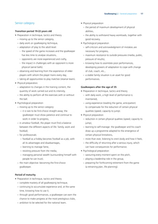 17Goalkeeping | 2. General preparation
Senior category
Transition period 19-22 years old
• Preparation in technique, tactics and theory
– moving up to the senior category,
– daily work on goalkeeping technique,
– adaptation of play to the adult level:
- the speed of the game increases and the goalkeeper
has less time to analyse situations,
- opponents are more experienced and crafty,
- the impact in challenges with an opponent is more
physical (aerial balls).
– observing and learning from the experience of older
players with whom the player trains every day,
– taking all opportunities to play matches (reserve team).
• Physical preparation
– adaptation to changes in the training content, the
quantity of work carried out and its intensity,
– the ability to perform all the exercises with or without
the ball.
• Psychological preparation
– moving up to the senior category:
– it is rare to be ﬁrst-choice straight away; the
goalkeeper must show patience and continue to
work in order to progress,
– in amateur football, the player must ﬁnd a balance
between the different aspects of life: family, work and
football,
– for professionals:
– football as a hobby becomes football as a job, with
all its advantages and disadvantages,
– learning to manage fame,
– resisting pressure from the media,
– managing personal wealth (surrounding himself with
people he can trust).
– the main objective: becoming the ﬁrst-choice
goalkeeper.
Period of maturity
• Preparation in technique, tactics and theory
– complete mastery of all goalkeeping technique,
– continuing to accumulate experience and, at the same
time, knowing how to use it,
– through good performances, a goalkeeper can earn the
chance to make progress at the most prestigious clubs,
– ambition to be selected for the national team.
• Physical preparation
– the period of maximum development of physical
abilities,
– the ability to withstand heavy workloads, together with
good recovery.
• Psychological preparation
– self-criticism and acknowledgment of mistakes are
necessary for progress,
– maximum resistance to outside pressures (media, public,
pressure of results),
– knowing how to assimilate poor performances,
developing powers of adaptation to cope with change
of club, coach, etc.,
– a stable family situation is an asset for good
performances.
Goalkeepers after the age of 35
• Preparation in technique, tactics and theory
– with daily work, a high level of performance is
maintained,
– using experience (reading the game, anticipation)
to compensate for the reduction of certain physical
qualities (speed, capacity to jump).
• Physical preparation
– reduction in certain physical qualities (speed, capacity to
jump),
– learning to self-manage: the goalkeeper and his coach
draw up a programme adapted to the emergence of
certain physical limitations,
– more than ever, listening to one’s body and how it feels,
– the difﬁculty of returning after a serious injury, which
can have consequences for performance.
• Psychological preparation
– savouring every moment spent on the pitch,
– playing a leadership role in the group,
– preparing for forthcoming retirement from the game
(a retraining plan, life planning).
 